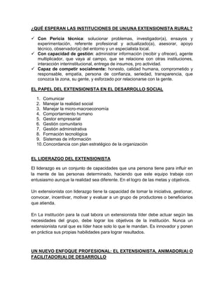 ¿QUÉ ESPERAN LAS INSTITUCIONES DE UN/UNA EXTENSIONISTA RURAL?

 Con Pericia técnica: solucionar problemas, investigador(a), ensayos y
  experimentación, referente profesional y actualizado(a), asesorar, apoyo
  técnico, observador(a) del entorno y un especialista local.
 Con capacidad de gestión: administrar información (recibir y ofrecer), agente
  multiplicador, que vaya al campo, que se relacione con otras instituciones,
  interacción interinstitucional, entrega de insumos, pro actividad.
 Capaz de competir socialmente: honesto, calidad humana, comprometido y
  responsable, empatía, persona de confianza, seriedad, transparencia, que
  conozca la zona, su gente, y esforzado por relacionarse con la gente.

EL PAPEL DEL EXTENSIONISTA EN EL DESARROLLO SOCIAL

  1. Comunicar
  2. Manejar la realidad social
  3. Manejar la micro-macroeconomía
  4. Comportamiento humano
  5. Gestor empresarial
  6. Gestión comunitario
  7. Gestión administrativa
  8. Formación tecnológica
  9. Sistemas de información
  10. Concordancia con plan estratégico de la organización


EL LIDERAZGO DEL EXTENSIONISTA

El liderazgo es un conjunto de capacidades que una persona tiene para influir en
la mente de las personas determinado, haciendo que este equipo trabaje con
entusiasmo aunque la realidad sea diferente. En el logro de las metas y objetivos.

Un extensionista con liderazgo tiene la capacidad de tomar la iniciativa, gestionar,
convocar, incentivar, motivar y evaluar a un grupo de productores o beneficiarios
que atienda.

En La institución para la cual labora un extensionista líder debe actuar según las
necesidades del grupo, debe lograr los objetivos de la institución. Nunca un
extensionista rural que es líder hace solo lo que le mandan. Es innovador y ponen
en práctica sus propias habilidades para lograr resultados.



UN NUEVO ENFOQUE PROFESIONAL: EL EXTENSIONISTA, ANIMADOR(A) O
FACILITADOR(A) DE DESARROLLO
 