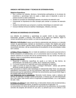 UNIDAD III: METODOLOGIAS Y TECNICAS DE EXTENSION RURAL

Objetivos Específicos:
 Dar a conocer los métodos, técnicas y herramientas participativas en el proceso de
   enseñanza y aprendizaje tanto de sujeto y objeto para el desarrollo a poner en
   práctica durante su labor profesional.
 Analizar el concepto de metodología aplicado a la práctica de extensión rural.
 Comprender la importancia de este concepto para orientar un proceso de extensión
   rural.
 Analizar los elementos que componen un planteo metodológico en extensión rural.
 Conocer distintas formas de clasificar metodologías, métodos y técnicas.



MÉTODOS DE ENSEÑANZA EN EXTENSIÓN

Los métodos de enseñanza y aprendizaje se pueden dividir en tres categorías:
Individuales, grupales y masivos. Esta división se da según sus objetivos, según el
número de personas que los reciben, su modo de organización etc.

Métodos individuales:A pesar que el técnico extensionista solo alcanza a un reducido
número de agricultores(as), siempre se recomienda su empleo. Son ideales para ganar
confianza de los líderes, permite íntimo contacto con las personas, facilita un adecuado
conocimiento del área, y de las características de la población en las comunidades rurales
semi urbanas.

a) Visita a Finca y hogares: Son un medio de establecer comunicación personal entre la
familia campesina y el extensionista, con un conocimiento real en el campo. Permite una
relación estrecha en el propio sitio de los acontecimientos. Es aquí donde nos podemos
detener y tener un conocimiento real de la situación.
Objetivos del método:
1. Responder a peticiones específicas de ayuda a un tema de tipo técnico, de
    administración, de manejo de un crédito, de la inversión de un dinero.
2. Ir a buscar la ayuda de un agricultor para otras actividades de extensión.
3. Llegar a la finca en busca de datos, y conseguir información valiosa, que permita
    alimentar la base de datos de la institución.
Para aprovechar al máximo está metodología el extensionista debe Tener una adecuada
interrelación comunicativa con los /as productoras, debe tener suficientes conocimientos
técnicos para que los agricultores confronten los conocimientos que les permitirán llegar a
las posibles alternativas de solución..
Las limitaciones de la metodología: Demanda mucho tiempo, costo y esfuerzo del
servicio de extensión; se llega a pocos productores, un técnico por día hará eficazmente
dos o tres visitas. Este número varía si el agricultor es experimentado, o no, o del objetivo
de cada visita.

b) Visitas a la oficina:En este método hay un intercambio directo entre el extensionista y
la persona que desea información, la relación es buscada por el agricultor / ra .
La concurrencia a la oficina de extensión por parte de los /as productoras, es una prueba
concreta del progreso del servicio en una zona. La persona que va a la oficina a una
 