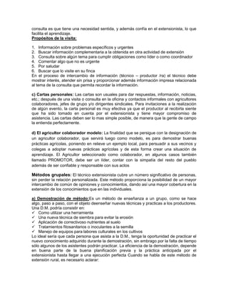 consulta es que tiene una necesidad sentida, y además confía en el extensionista, lo que
facilita el aprendizaje.
Propósitos de la visita:

1. Información sobre problemas específicos y urgentes
2. Buscar información complementaria a la obtenida en otra actividad de extensión
3. Consulta sobre algún tema para cumplir obligaciones como líder o como coordinador
4. Comentar algo que no es urgente
5. Por saludar
6. Buscar que lo visite en su finca
En el proceso de intercambio de información (técnico – productor /ra) el técnico debe
mostrar interés, atender sin prisa y proporcionar además información impresa relacionada
al tema de la consulta que permita recordar la información.

c) Cartas personales: Las cartas son usuales para dar respuestas, información, noticias,
etc.; después de una visita o consulta en la oficina y contactos informales con agricultores
colaboradores, jefes de grupo y/o dirigentes sindicales. Para invitaciones a la realización
de algún evento, la carta personal es muy efectiva ya que el productor al recibirla siente
que ha sido tomado en cuenta por el extensionista y tiene mayor compromiso de
asistencia. Las cartas deben ser lo mas simple posible, de manera que la gente de campo
la entienda perfectamente.

d) El agricultor colaborador modelo: La finalidad que se persigue con la designación de
un agricultor colaborador, que servirá luego como modelo, es para demostrar buenas
prácticas agrícolas, poniendo en relieve un ejemplo local, para persuadir a sus vecinos y
colegas a adoptar nuevas prácticas agrícolas y de esta forma crear una situación de
aprendizaje. El Agricultor seleccionado como colaborador, en algunos casos también
llamado PROMOTOR, debe ser un líder, contar con la simpatía del resto del pueblo
además de ser confiable y responsable con sus actos

Métodos grupales: El técnico extensionista cubre un número significativo de personas,
sin perder la relación personalizada. Este método proporciona la posibilidad de un mayor
intercambio de común de opiniones y conocimientos, dando así una mayor cobertura en la
extensión de los conocimientos que en las individuales.

a) Demostración de método:Es un método de enseñanza a un grupo, como se hace
algo, paso a paso, con el objeto deenseñar nuevas técnicas y practicas a los productores.
Una D.M. podría consistir en:
 Como utilizar una herramienta
 Una nueva técnica de siembra para evitar la erosión
 Aplicación de correctivoso nutrientes al suelo
 Tratamientos fitosanitarios o inoculantes a la semilla
 Manejo de equipos para labores culturales en los cultivos
Lo ideal sería que cada persona que asista a la D.M., tenga la oportunidad de practicar el
nuevo conocimiento adquirido durante la demostración, sin embrago por la falta de tiempo
sólo algunos de los asistentes podrán practicar. La eficiencia de la demostración, depende
en buena parte de la buena planificación previa y la práctica anticipada por el
extensionista hasta llegar a una ejecución perfecta Cuando se habla de este método de
extensión rural, es necesario aclarar:
 
