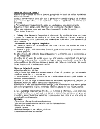 Ejecución del día de campo.-
a) Lleve a los visitantes por toda la parcela, para poder ver todos los puntos importantes
de la demostración.
b) Previa introducción al tema, deje que el productor cooperador explique las prácticas
que se quieren demostrar. Así los asistentes sentirán más confianza para formular sus
preguntas.
c) Abrir debates con los participantes sobre las prácticas que se están mostrando.
d) Evaluar el día de campo, para determinar si ha tenido éxito o ha sido un fracaso.
Utilizar esta evaluación como guía para futura organización de días de campo.
 Viajes o giras de campo.-

d.) Viajes o giras de campo: Son viajes de Intercambio. En un viaje de campo, un grupo,
o grupos de productores se traslada a otro lugar para observar prácticas, proyectos y
demostraciones agrícolas o pecuarias, que no existen en su localidad o que se realizan de
forma diferente.
Los objetivos de los viajes de campo son:
1) Ofrecer la oportunidad de observación directa de prácticas que podrían ser útiles al
    productor visitante.
2) Permitir al grupo, comunicarse con personas, productores rurales que conocen estas
    nuevas prácticas.
3) Ofrecer un medio ambiente de aprendizaje nuevo y diferente, para el extensionista y
    los participantes.
El destino de un viaje de campo, puede ser una estación experimental, una parcela
demostrativa en terreno de un productor, un hogar o alguna organización comunitaria. Es
indispensable que de antemano se sepa lo que se va a visitar, su importancia y de cuanto
tiempo se dispondrá en cada parada o visita.

Ejecución del viaje de campo.
a) Identificar el objeto del viaje
b) Organizar el viaje. Coordinar elementos como: número de personas, tipo de transporte,
distancias, alimentación, hospedaje, etc.
c) Tomar contacto con las personas de la localidad donde se visita para obtener los
permisos correspondientes.
d) Hacer un plan de viaje en colaboración con los líderes agropecuarios, preparar un
calendario, hacer una lista de participante y asignar tareas.
e) Coordinar el viaje con los anfitriones del lugar, para asegurarse de que las dos partes
conocen el programa de llegada, número de visitantes, objeto del viaje y sus funciones.

e. Las reuniones informativas: Pueden ser formales o informales, sobre diferentes
temas relacionados con la actividad rural donde el extensionista convoca a un grupo de
productores para intercambiar opiniones y experiencias, que viene a ser una forma de
comunicación rural horizontal.
Objetivos:
• Suministrar información sobre cualquier tema
• Intercambiar conocimientos o experiencias entre los asistentes.
• Potencializar líderes /as
• Planear trabajos
• Promover la organización de los agricultores
• Desarrollar campañas educativas
 