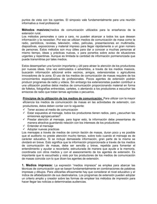 puntos de vista con los oyentes. El simposio vale fundamentalmente para una reunión
informativa a nivel profesional

Métodos masivos(medios de comunicación utilizados para la enseñanza de la
extensión rural.
Los métodos personales o cara a cara, no pueden alcanzar a todos los que desean
información y la necesitan. Por eso se utilizan medios de comunicación de masa como la
radio, periódicos, revistas, televisión, video, películas, presentaciones en multimedia,
diapositivas, exposiciones y material impreso para llegar rápidamente a un gran número
de personas. Estos métodos son muy útiles para dar a conocer a muchas personas al
mismo tiempo, ideas y prácticas nuevas, o para ponerlos sobre aviso de situaciones
urgentes y repentinas. Aunque es limitada la cantidad de información pormenorizada que
puede transmitirse por tales medios.

Estos desempeñan una función importante y útil para atraer la atención de los productores
por nuevas ideas. Una vez estimulados o advertidos, a través de los medios masivos,
buscarán información adicional entre vecinos, amigos, extensionistas o agricultores
innovadores de la zona. El uso de los medios de comunicación de masas requiere de los
conocimientos especializados de profesionales. Pocos agentes de extensión podrán
producir programas de radio y videos. Sin embargo los extensionistas pueden contribuir a
una utilización positiva delos medios de comunicación proporcionando material en forma
de folletos, fotografías entrevistas, carteles, o alentando a los productores a escuchar las
emisoras de radio que tratan temas agrícolas o pecuarios.

 Principios de la utilización de los medios de comunicación: Para utilizar con la mayor
 eficiencia los medios de comunicación de masas en las actividades de extensión, con
 productores, éstos deben contar con lo siguiente:
  Tener acceso al medio de comunicación
  Estar expuestos al mensaje, todos los productores tienen radios, pero ¿escuchan las
     emisiones agropecuarias?
  Prestar atención al mensaje, para lograr esto, la información debe presentarse de
     manera atractiva guardando relación con los intereses de los productores
  Entender el mensaje
  Adoptar nuevas practicas
Los mensajes a través de medios de común ilación de masas, duran poco y es posible
que el auditorio no preste atención mucho tiempo, sobre todo cuando el mensaje es de
carácter educativo. Si se incluye demasiada información, gran parte de la misma se
olvidará en breve. Esto significa que la información proporcionada a través de los medios
de comunicación de masas, debe ser sencilla y breve, repetida para fomentar el
entendimiento y ayudar a recordarla; estructurada de manera que ayude a la memoria,
coordinada con otros medios y con el asesoramiento de los agentes de extensión. Es
importante que lo escuchado y visto por los productores de los medios de comunicación
de masas coincida con lo que dicen los agentes de extensión.

1. Medios impresos: La expresión “medios impresos” se emplea para abarcar las
técnicas de comunicación que se basan fundamentalmente en combinaciones de palabras
impresas y dibujos. Para utilizarlas eficazmente hay que considerar el nivel educativo y el
índice de alfabetización de sus destinatarios. Los programas de extensión pueden adoptar
un criterio amplio y creador sobre las formas de emplear los métodos de impresión para
hacer llegar las noticias a determinadas audiencias.
 
