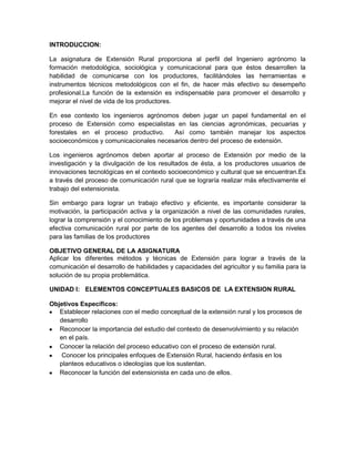 INTRODUCCION:

La asignatura de Extensión Rural proporciona al perfil del Ingeniero agrónomo la
formación metodológica, sociológica y comunicacional para que éstos desarrollen la
habilidad de comunicarse con los productores, facilitándoles las herramientas e
instrumentos técnicos metodológicos con el fin, de hacer más efectivo su desempeño
profesional.La función de la extensión es indispensable para promover el desarrollo y
mejorar el nivel de vida de los productores.

En ese contexto los ingenieros agrónomos deben jugar un papel fundamental en el
proceso de Extensión como especialistas en las ciencias agronómicas, pecuarias y
forestales en el proceso productivo.    Así como también manejar los aspectos
socioeconómicos y comunicacionales necesarios dentro del proceso de extensión.

Los ingenieros agrónomos deben aportar al proceso de Extensión por medio de la
investigación y la divulgación de los resultados de ésta, a los productores usuarios de
innovaciones tecnológicas en el contexto socioeconómico y cultural que se encuentran.Es
a través del proceso de comunicación rural que se lograría realizar más efectivamente el
trabajo del extensionista.

Sin embargo para lograr un trabajo efectivo y eficiente, es importante considerar la
motivación, la participación activa y la organización a nivel de las comunidades rurales,
lograr la comprensión y el conocimiento de los problemas y oportunidades a través de una
efectiva comunicación rural por parte de los agentes del desarrollo a todos los niveles
para las familias de los productores

OBJETIVO GENERAL DE LA ASIGNATURA
Aplicar los diferentes métodos y técnicas de Extensión para lograr a través de la
comunicación el desarrollo de habilidades y capacidades del agricultor y su familia para la
solución de su propia problemática.

UNIDAD I: ELEMENTOS CONCEPTUALES BASICOS DE LA EXTENSION RURAL

Objetivos Específicos:
   Establecer relaciones con el medio conceptual de la extensión rural y los procesos de
   desarrollo
   Reconocer la importancia del estudio del contexto de desenvolvimiento y su relación
   en el país.
   Conocer la relación del proceso educativo con el proceso de extensión rural.
    Conocer los principales enfoques de Extensión Rural, haciendo énfasis en los
   planteos educativos o ideologías que los sustentan.
   Reconocer la función del extensionista en cada uno de ellos.
 