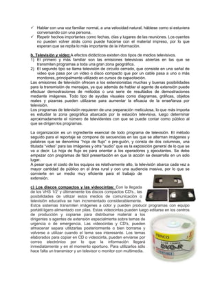  Hablar con una voz familiar normal, a una velocidad natural, háblese como si estuviera
  conversando con una persona.
 Repetir hechos importantes como fechas, días y lugares de las reuniones. Los oyentes
  no pueden volver atrás como puede hacerse con el material impreso, por lo que
  esperan que se repita lo más importante de la información.

b. Televisión y video:A efectos didácticos existen dos tipos de medios televisivos.
1) El primero y más familiar son las emisiones televisivas abiertas en las que se
    transmiten programas a toda una gran zona geográfica.
2) El segundo tipo se llama televisión de circuito cerrado, que consiste en una señal de
    video que pasa por un video o disco compacto que por un cable pasa a uno o más
    monitores, principalmente utilizado en cursos de capacitación.
Las emisiones de televisión ofrecen a los extensionistas muchas y buenas posibilidades
para la transmisión de mensajes, ya que además de hablar el agente de extensión puede
efectuar demostraciones de métodos o una serie de resultados de demostraciones
mediante imágenes. Todo tipo de ayudas visuales como diagramas, gráficas, objetos
reales y pizarras pueden utilizarse para aumentar la eficacia de la enseñanza por
televisión.
Los programas de televisión requieren de una preparación meticulosa, lo que más importa
es estudiar la zona geográfica abarcada por la estación televisiva, luego determinar
aproximadamente el número de televidentes con que se puede contar como público al
que se dirigen los programas.

La organización es un ingrediente esencial de todo programa de televisión. El método
seguido para el reportaje se compone de secuencias en las que se alternan imágenes y
palabras que se denomina “hoja de flujo” o pre-guión, y consta de dos columnas, una
titulada “video” para las imágenes y otra “audio” que es la exposición general de lo que se
va a decir. La hoja de flujo es para orientar a los operadores y ejecutantes. Se debe
empezar con programas de fácil presentación en que la acción se desarrolla en un solo
lugar.
A pesar que el costo de los equipos es relativamente alto, la televisión abarca cada vez a
mayor cantidad de público en el área rural y con una audiencia masiva, por lo que se
convierte en un medio muy eficiente para el trabajo de
extensión.

c) Los discos compactos y las videocintas: Con la llegada
de los VHS 1/2' y últimamente los discos compactos CD's., las
posibilidades de utilizar estos medios de comunicación o
televisión educativa se han incrementado considerablemente.
Estos sistemas transmiten imágenes a color y pueden producir programas con equipo
portátil ligero alimentado con pilas. Estas videocintas pueden luego editarse en los centros
de producción y copiarse para distribuirse material a los
dirigentes o agentes de extensión especialmente sobre temas de
urgencia o de emergencia. Las videocintas y CD's, pueden
almacenar separa utilizarlas posteriormente o bien borrarse y
volverse a utilizar cuando el tema sea interesante. Los temas
elaborados para copiar en CD o videocinta, pueden enviarse por
correo electrónico por lo que la información llegará
inmediatamente y en el momento oportuno. Para utilizarlos sólo
hace falta un transmisor y un televisor o monitor con multimedia.
 