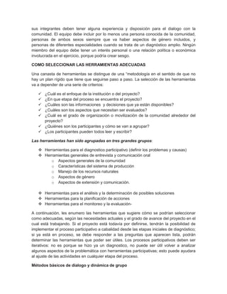 sus integrantes deben tener alguna experiencia y disposición para el dialogo con la
comunidad. El equipo debe incluir por lo menos una persona conocida de la comunidad,
personas de ambos sexos siempre que va haber aspectos de género incluidos, y
personas de diferentes especialidades cuando se trata de un diagnóstico amplio. Ningún
miembro del equipo debe tener un interés personal o una relación política o económica
involucrada en el ejercicio, porque podría crear sesgo.

COMO SELECCIONAR LAS HERRAMIENTAS ADECUADAS

Una canasta de herramientas se distingue de una “metodología en el sentido de que no
hay un plan rígido que tiene que seguirse paso a paso. La selección de las herramientas
va a depender de una serie de criterios:

    ¿Cuál es el enfoque de la institución o del proyecto?
    ¿En que etapa del proceso se encuentra el proyecto?
    ¿Cuáles son las informaciones y decisiones que ya están disponibles?
    ¿Cuáles son los aspectos que necesitan ser evaluados?
    ¿Cuál es el grado de organización o movilización de la comunidad alrededor del
     proyecto?
    ¿Quiénes son los participantes y cómo se van a agrupar?
    ¿Los participantes pueden todos leer y escribir?

Las herramientas han sido agrupadas en tres grandes grupos:

    Herramientas para el diagnostico participativo (definir los problemas y causas)
    Herramientas generales de entrevista y comunicación oral
        o Aspectos generales de la comunidad
        o Características del sistema de producción
        o Manejo de los recursos naturales
        o Aspectos de género
        o Aspectos de extensión y comunicación.

    Herramientas para el análisis y la determinación de posibles soluciones
    Herramientas para la planificación de acciones
    Herramientas para el monitoreo y la evaluación-

A continuación, les enumero las herramientas que sugiere cómo se podrían seleccionar
como adecuadas, según las necesidades actuales y el grado de avance del proyecto en el
cual está trabajando. Si el proyecto está todavía por definirse, tendrán la posibilidad de
implementar el proceso participativo a cabalidad desde las etapas iniciales de diagnóstico;
si ya está en proceso, se debe responder a las preguntas que aparecen lista, podrán
determinar las herramientas que poder ser útiles. Los procesos participativos deben ser
iterativos: no es porque se hizo ya un diagnostico, no puede ser útil volver a analizar
algunos aspectos de la problemática con herramientas participativas; esto puede ayudara
al ajuste de las actividades en cualquier etapa del proceso.

Métodos básicos de dialogo y dinámica de grupo
 