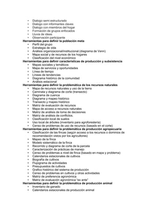 • Dialogo semi estructurado
   • Dialogo con informantes claves
   • Dialogo con miembros del hogar
   • Formación de grupos enfocados
   • Lluvia de ideas
   • Observación participante
Herramientas para definir la población meta
   • Perfil del grupo
   • Estrategia de vida
   • Análisis organizacional/institucional (diagrama de Venn)
   • Mapa social y de recursos de los hogares
   • Clasificación del nivel económico
Herramientas para definir características de producción y subsistencia
   • Mapas sociales y temáticos
   • Mapa de servicios y oportunidades
   • Línea de tiempo
   • Líneas de tendencias
   • Diagrama histórico de la comunidad
   • Análisis estacional
Herramientas para definir la problemática de los recursos naturales
   • Mapa de recursos naturales y uso de la tierra
   • Caminata y diagrama de corte (transecto)
   • Diagrama de cuenca
   • Diagrama y mapeo histórico
   • Transecto y mapeo histórico
   • Matriz de evaluación de recursos
   • Mapa de acceso a recursos naturales
   • Matriz de análisis de toma de decisiones
   • Matriz de análisis de conflictos.
   • Clasificación local de suelos
   • Uso local de árboles (inventario para agroforestería)
   • Censo de problemas de uso de recursos (basado en el corte)
Herramientas para definir la problemática de producción agropecuaria
   • Clasificación de las fincas (según acceso a los recursos o dominios de
      recomendación vistos por los agricultores)
   • Mapeo de la finca
   • Modelo sistemático de la finca
   • Recorrido y diagrama de corte de la parcela
   • Caracterización de prácticas de manejo
   • Censo de problemas a nivel de finca (basado en mapa y problema)
   • Calendarios estacionales de cultivos
   • Biografía de cultivos
   • Flujograma de actividades
   • Presupuestos de cultivos
   • Grafico histórico del sistema de producción
   • Censo de problemas en cultivos y otras actividades
   • Matriz de preferencia agronómica
   • Matriz de evaluación agronómica “ex ante”
Herramientas para definir la problemática de producción animal
   • Inventario de ganado
   • Calendarios estacionales de producción animal
 