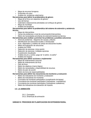 • Mapa de recursos forrajeros
   • Entrevista a la vaca
   • Análisis de problemas veterinarios
Herramientas para definir la problemática de género
   • Mapa de la finca con aspectos de género
   • Uso del tiempo
   • Calendario estacional de actividades con enfoque de género
   • Mapa de movilidad
   • Análisis de beneficios
Herramientas para definir la problemática del sistema de extensión y asistencia
técnica
   • Mapa de intercambios
   • Censo de problemas a nivel de comunicación/intercambios
   • Matriz de necesidades prioritarias de extensión/asistencia técnica.
Herramientas para analizar y priorizar los problemas y posibles soluciones
   • Árbol de problemas: diagrama de causas y efectos
   • Identificación de soluciones locales o introducidas
   • Auto- diagnóstico y análisis de campo de soluciones locales
   • Matriz de evaluación de soluciones
   • Análisis de FODA
   • Selección de opciones: única opción
   • Selección de opciones: múltiples opciones
   • Cuestionario visualizado
   • Análisis de pro y contra: juego de “si señor, no señor”
   • Análisis de impacto
Herramientas para definir acciones a implementar
   • Mapa de ordenamiento comunal
   • Mapa de ordenamiento de finca
   • Plan de finca
   • Matriz de objetivos (marco lógico)
   • Matriz de necesidades y disponibilidad de recursos
   • Matriz de plan de acción
   • Matriz de toma de responsabilidades
Herramientas para definir los mecanismos de monitoreo y evaluación
   • Matriz de indicadores de monitoreo y evaluación
   • Matriz de indicadores de monitoreo
   • Formulario de monitoreo participativo (cumplimiento de tareas)
   • Formularios de monitoreo participativo (indicadores cuantitativos)
   • Formularios de monitoreo participativo (Indicadores cualitativos)
   • Matriz de indicadores de evaluación de impacto.

  3.5. LA ANIMACIÓN


            3.6.1. Conceptos
            3.6.2. Dinámicas de animación


UNIDAD IV: PROCESOS DE PLANIFICACION EN EXTENSION RURAL
 