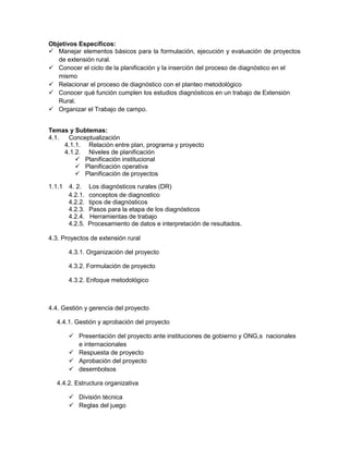 Objetivos Específicos:
 Manejar elementos básicos para la formulación, ejecución y evaluación de proyectos
   de extensión rural.
 Conocer el ciclo de la planificación y la inserción del proceso de diagnóstico en el
   mismo
 Relacionar el proceso de diagnóstico con el planteo metodológico
 Conocer qué función cumplen los estudios diagnósticos en un trabajo de Extensión
   Rural.
 Organizar el Trabajo de campo.


Temas y Subtemas:
4.1.  Conceptualización
     4.1.1. Relación entre plan, programa y proyecto
     4.1.2. Niveles de planificación
          Planificación institucional
          Planificación operativa
          Planificación de proyectos

1.1.1   4. 2.    Los diagnósticos rurales (DR)
        4.2.1.   conceptos de diagnostico
        4.2.2.   tipos de diagnósticos
        4.2.3.   Pasos para la etapa de los diagnósticos
        4.2.4.   Herramientas de trabajo
        4.2.5.   Procesamiento de datos e interpretación de resultados.

4.3. Proyectos de extensión rural

        4.3.1. Organización del proyecto

        4.3.2. Formulación de proyecto

        4.3.2. Enfoque metodológico



4.4. Gestión y gerencia del proyecto

   4.4.1. Gestión y aprobación del proyecto

         Presentación del proyecto ante instituciones de gobierno y ONG,s nacionales
          e internacionales
         Respuesta de proyecto
         Aprobación del proyecto
         desembolsos

   4.4.2. Estructura organizativa

         División técnica
         Reglas del juego
 