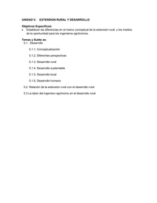 UNIDAD V.     EXTENSION RURAL Y DESARROLLO

Objetivos Específicos:
   Establecer las diferencias en el marco conceptual de la extensión rural y los medios
   de la oportunidad para los ingenieros agrónomos.

Temas y Subte as:
 5.1. Desarrollo

     5.1.1. Conceptualización

     5.1.2. Diferentes perspectivas

     5.1.3. Desarrollo rural

     5.1.4. Desarrollo sustentable

     5.1.5. Desarrollo local

     5.1.6. Desarrollo humano

 5.2. Relación de la extensión rural con el desarrollo rural

 5.3 La labor del ingeniero agrónomo en el desarrollo rural
 