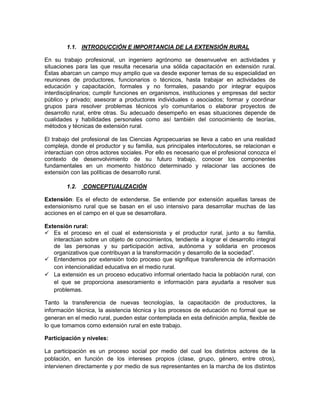 1.1. INTRODUCCIÓN E IMPORTANCIA DE LA EXTENSIÓN RURAL

En su trabajo profesional, un ingeniero agrónomo se desenvuelve en actividades y
situaciones para las que resulta necesaria una sólida capacitación en extensión rural.
Éstas abarcan un campo muy amplio que va desde exponer temas de su especialidad en
reuniones de productores, funcionarios o técnicos, hasta trabajar en actividades de
educación y capacitación, formales y no formales, pasando por integrar equipos
interdisciplinarios; cumplir funciones en organismos, instituciones y empresas del sector
público y privado; asesorar a productores individuales o asociados; formar y coordinar
grupos para resolver problemas técnicos y/o comunitarios o elaborar proyectos de
desarrollo rural, entre otras. Su adecuado desempeño en esas situaciones depende de
cualidades y habilidades personales como así también del conocimiento de teorías,
métodos y técnicas de extensión rural.

El trabajo del profesional de las Ciencias Agropecuarias se lleva a cabo en una realidad
compleja, donde el productor y su familia, sus principales interlocutores, se relacionan e
interactúan con otros actores sociales. Por ello es necesario que el profesional conozca el
contexto de desenvolvimiento de su futuro trabajo, conocer los componentes
fundamentales en un momento histórico determinado y relacionar las acciones de
extensión con las políticas de desarrollo rural.

        1.2.   CONCEPTUALIZACIÓN

Extensión: Es el efecto de extenderse. Se entiende por extensión aquellas tareas de
extensionismo rural que se basan en el uso intensivo para desarrollar muchas de las
acciones en el campo en el que se desarrollara.

Extensión rural:
 Es el proceso en el cual el extensionista y el productor rural, junto a su familia,
   interactúan sobre un objeto de conocimientos, tendiente a lograr el desarrollo integral
   de las personas y su participación activa, autónoma y solidaria en procesos
   organizativos que contribuyan a la transformación y desarrollo de la sociedad”.
 Entendemos por extensión todo proceso que signifique transferencia de información
   con intencionalidad educativa en el medio rural.
 La extensión es un proceso educativo informal orientado hacia la población rural, con
   el que se proporciona asesoramiento e información para ayudarla a resolver sus
   problemas.

Tanto la transferencia de nuevas tecnologías, la capacitación de productores, la
información técnica, la asistencia técnica y los procesos de educación no formal que se
generan en el medio rural, pueden estar contemplada en esta definición amplia, flexible de
lo que tomamos como extensión rural en este trabajo.

Participación y niveles:

La participación es un proceso social por medio del cual los distintos actores de la
población, en función de los intereses propios (clase, grupo, género, entre otros),
intervienen directamente y por medio de sus representantes en la marcha de los distintos
 