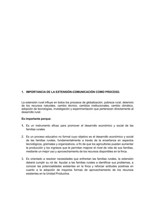 1. IMPORTANCIA DE LA EXTENSIÓN-COMUNICACIÓN COMO PROCESO.


La extensión rural influye en todos los procesos de globalización, pobreza rural, deterioro
de los recursos naturales, cambio técnico, cambios institucionales, cambio climático,
adopción de tecnologías, investigación y experimentación que pertenecen directamente al
desarrollo rural.

Es importante porque:

1. Es un instrumento eficaz para promover el desarrollo económico y social de las
   familias rurales

2. Es un proceso educativo no formal cuyo objetivo es el desarrollo económico y social
   de las familias rurales, fundamentalmente a través de la enseñanza en aspectos
   tecnológicos, gremiales y organizativos, a fin de que los agricultores puedan aumentar
   la producción y los ingresos que le permitan mejorar el nivel de vida de sus familias,
   mediante un mejor uso y aprovechamiento de los recursos disponibles en la finca.

3. Es orientado a resolver necesidades que enfrentan las familias rurales, la extensión
   deberá cumplir su rol de: Ayudar a las familias rurales a identificar sus problemas, a
   conocer las potencialidades existentes en la finca y reforzar actitudes positivas en
   cuanto a la adopción de mayores formas de aprovechamiento de los recursos
   existentes en la Unidad Productiva.
 