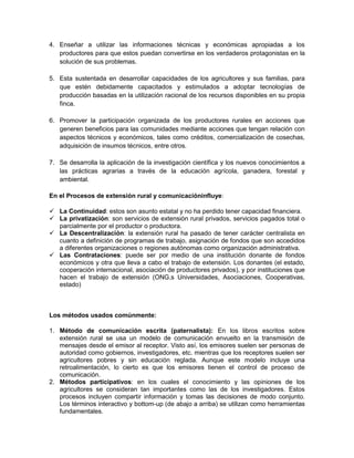 4. Enseñar a utilizar las informaciones técnicas y económicas apropiadas a los
   productores para que estos puedan convertirse en los verdaderos protagonistas en la
   solución de sus problemas.

5. Esta sustentada en desarrollar capacidades de los agricultores y sus familias, para
   que estén debidamente capacitados y estimulados a adoptar tecnologías de
   producción basadas en la utilización racional de los recursos disponibles en su propia
   finca.

6. Promover la participación organizada de los productores rurales en acciones que
   generen beneficios para las comunidades mediante acciones que tengan relación con
   aspectos técnicos y económicos, tales como créditos, comercialización de cosechas,
   adquisición de insumos técnicos, entre otros.

7. Se desarrolla la aplicación de la investigación científica y los nuevos conocimientos a
   las prácticas agrarias a través de la educación agrícola, ganadera, forestal y
   ambiental.

En el Procesos de extensión rural y comunicacióninfluye:

 La Continuidad: estos son asunto estatal y no ha perdido tener capacidad financiera.
 La privatización: son servicios de extensión rural privados, servicios pagados total o
  parcialmente por el productor o productora.
 La Descentralización: la extensión rural ha pasado de tener carácter centralista en
  cuanto a definición de programas de trabajo, asignación de fondos que son accedidos
  a diferentes organizaciones o regiones autónomas como organización administrativa.
 Las Contrataciones: puede ser por medio de una institución donante de fondos
  económicos y otra que lleva a cabo el trabajo de extensión. Los donantes (el estado,
  cooperación internacional, asociación de productores privados), y por instituciones que
  hacen el trabajo de extensión (ONG,s Universidades, Asociaciones, Cooperativas,
  estado)



Los métodos usados comúnmente:

1. Método de comunicación escrita (paternalista): En los libros escritos sobre
   extensión rural se usa un modelo de comunicación envuelto en la transmisión de
   mensajes desde el emisor al receptor. Visto así, los emisores suelen ser personas de
   autoridad como gobiernos, investigadores, etc. mientras que los receptores suelen ser
   agricultores pobres y sin educación reglada. Aunque este modelo incluye una
   retroalimentación, lo cierto es que los emisores tienen el control de proceso de
   comunicación.
2. Métodos participativos: en los cuales el conocimiento y las opiniones de los
   agricultores se consideran tan importantes como las de los investigadores. Estos
   procesos incluyen compartir información y tomas las decisiones de modo conjunto.
   Los términos interactivo y bottom-up (de abajo a arriba) se utilizan como herramientas
   fundamentales.
 