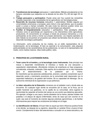 3. Transferencia de tecnología (persuasivo + paternalista). Método prevaleciente en los
   tiempos coloniales que reaparece en la década de los años 70 y 80 del siglo XX en
   Asia.
4. Trabajo persuasivo y participativo. Puede verse aún hoy cuando las compañías
   privadas responden a las necesidades de los agricultores con tecnología propia.
5. Desarrollo de recursos humanos (educativo + paternalista). Modelo seguido por
   universidades americanas y europeas, para instruir a los agricultores, que no pueden
   asistir a cursos a tiempo completo. De este modo los alumnos pueden tomar sus
   propias decisiones sobre el uso que dan a la tecnología que adquieren.
6. Facilitar el Empoderamiento (educativo + participativo). Este paradigma utiliza
   métodos como el aprendizaje por experiencia y los intercambios entre agricultores-
   productores. El conocimiento se consigue a través de procesos interactivos y a los
   participantes se les anima a tomar sus propias decisiones. Los mejores ejemplos de
   este método se encuentran en proyectos que utilizan las llamadas días de campo y el
   desarrollo tecnológico participativo

La información, como productos de los medios, es un estilo representativo de la
modernización, de la tecnología. Si bien es esencial a la comunicación, esta adquiere
particularidades en las características de las poblaciones, no solo en lo representativo del
medio, como medios masivos. (Sea medio gráfico, radio,



2. PRINCIPIOS DE LA EXTENSIÓN RURAL

 Tener como fin al hombre, y a la tecnología como instrumento. Este principio nos
  induce a desarrollar mentalmente al individuo a través de una educación y
  capacitación sistematizada, difundiendo módulos de enseñanza en fase progresiva,
  concatenada, enlazada, ordenada. Este espíritu de la extensión es lo más importante
  para     el    desenvolvimiento      de     la     población   por    sí    misma.
  Es importante que las personas (adolescentes, jóvenes y adultos) comprendan que el
  desarrollo social y crecimiento económico de la comunidad está relacionado con la
  capacidad intelectual y de gestión del hombre. De su capacidad de liderazgo. De su
  autonomía individual de la organización a que pertenece.

 La labor educativa de la Extensión comienza con el poblador rural y donde este se
  encuentre. En cualquier lugar donde se encuentre (en la casa, en la finca, por el
  pueblo haciendo sus gestiones, en la capilla de su comunidad, otros lugares) la
  oportunidad de capacitar al hombre del campo es una acción que debemos ejecutarla.
  Por ejemplo: al llegar a una casa y viendo alrededor de la misma, plantas frutales mal
  podadas o el ataque de alguna enfermedad, amas de casa que aún cocinan en el
  suelo; ese será el momento de orientar algunas prácticas agronómicas, o de facilitar
  informaciones para mejorar las condiciones de trabajo en el hogar.

 La identificación de líderes. El buen líder es aquel que tiene influencia positiva frente
  a los demás, se despoja de su egoísmo, desarrolla un carácter firme y busca el bien
  común. Complementa la labor del extensionista o consultor en su tarea educativa y de
 