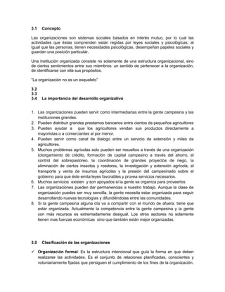 3.1   Concepto

Las organizaciones son sistemas sociales basados en interés mutuo, por lo cual las
actividades que éstas comprenden están regidas por leyes sociales y psicológicas; al
igual que las personas, tienen necesidades psicológicas, desempeñan papeles sociales y
guardan una posición particular.

Una institución organizada consiste no solamente de una estructura organizacional, sino
de ciertos sentimientos entre sus miembros: un sentido de pertenecer a la organización,
de identificarse con ella sus propósitos.

“La organización no es un esqueleto”

3.2
3.3
3.4   La importancia del desarrollo organizativo


1. Las organizaciones pueden servir como intermediarias entre la gente campesina y las
   instituciones grandes.
2. Pueden distribuir grandes prestamos bancarios entre cientos de pequeños agricultores
3. Pueden ayudar a que los agricultores vendan sus productos directamente a
   mayoristas o a comerciantes al por menor.
4. Pueden servir como canal de dialogo entre un servicio de extensión y miles de
   agricultores.
5. Muchos problemas agrícolas solo pueden ser resueltos a través de una organización
   (otorgamiento de crédito, formación de capital campesino a través del ahorro, el
   control del sobrepastoreo, la coordinación de grandes proyectos de riego, la
   eliminación de ciertos insectos y roedores, la investigación y extensión agrícola, el
   transporte y venta de insumos agrícolas y la presión del campesinado sobre el
   gobierno para que éste emita leyes favorables y provea servicios necesarios.
6. Muchos servicios existen y son apoyados si la gente se organiza para proveerlos
7. Las organizaciones pueden dar permanencias a nuestro trabajo. Aunque la clase de
   organización puedes ser muy sencilla, la gente necesita estar organizada para seguir
   desarrollando nuevas tecnologías y difundiéndolas entre las comunidades.
8. Si la gente campesina alguna día va a compartir con el mundo de afuera, tiene que
   estar organizada. Actualmente la competencia entre la gente campesina y la gente
   con más recursos es extremadamente desigual. Los otros sectores no solamente
   tienen mas fuerzas económicas sino que también están mejor organizadas.




3.5   Clasificación de las organizaciones

 Organización formal: Es la estructura intencional que guía la forma en que deben
  realizarse las actividades. Es el conjunto de relaciones planificadas, conscientes y
  voluntariamente fijadas que persiguen el cumplimiento de los fines de la organización.
 