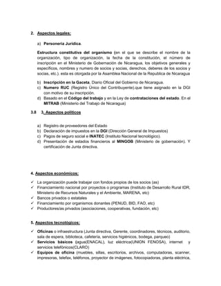 2. Aspectos legales:

      a) Personería Jurídica.

      Estructura constitutiva del organismo (en el que se describe el nombre de la
      organización, tipo de organización, la fecha de la constitución, el número de
      inscripción en el Ministerio de Gobernación de Nicaragua, los objetivos generales y
      específicos, nombres y numero de socios y socias, derechos, deberes de los socios y
      socias, etc.). esta es otorgada por la Asamblea Nacional de la Republica de Nicaragua

      b) Inscripción en la Gaceta, Diario Oficial del Gobierno de Nicaragua.
      c) Numero RUC (Registro Único del Contribuyente).que tiene asignado en la DGI
         con motivo de su inscripción.
      d) Basado en el Código del trabajo y en la Ley de contrataciones del estado. En el
         MITRAB (Ministerio del Trabajo de Nicaragua)

3.8        3. Aspectos políticos


      a)    Registro de proveedores del Estado
      b)    Declaración de impuestos en la DGI (Dirección General de Impuestos)
      c)    Pagos de seguro social e INATEC (Instituto Nacional tecnológico).
      d)    Presentación de estados financieros al MINGOB (Ministerio de gobernación). Y
            certificación de Junta directiva.




4. Aspectos económicos:

 La organización puede trabajar con fondos propios de los socios (as)
 Financiamiento nacional por proyectos o programas (Instituto de Desarrollo Rural IDR,
  Ministerio de Recursos Naturales y el Ambiente, MARENA, etc)
 Bancos privados o estatales
 Financiamiento por organismos donantes (PENUD, BID, FAO, etc)
 Productores/as privados (asociaciones, cooperativas, fundación, etc)


5. Aspectos tecnológicos:

 Oficinas o infraestructura (Junta directiva, Gerente, coordinadores, técnicos, auditorio,
  sala de espera, biblioteca, cafetería, servicios higiénicos, bodega, parqueo)
 Servicios básicos (agua(ENACAL), luz eléctrica(UNION FENOSA), internet y
  servicios telefónicos(CLARO)
 Equipos de oficina (muebles, sillas, escritorios, archivos, computadoras, scanner,
  impresoras, telefax, teléfonos, proyector de imágenes, fotocopiadoras, planta eléctrica,
 