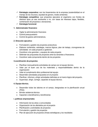  Estrategia corporativa: son los lineamientos de la empresa (sostenibilidad en el
     manejo de los recursos, equidad de genero, medio ambiente)
    Estrategia competitiva: que proyectos ejecutara el organismo con fondos de
     distintos tipos ya sea revolvente o no, con tasas de intereses bajos, flexibles,
     combinación de proyectos o donaciones.
    Estrategia funcional:

1. Administrador financiero

       Vigilar la administración financiera
       Control presupuestario
       Control de gastos administrativos.

2. Dirección ejecutiva:

       Formulación y gestión de proyectos productivos
       Elaborar contenidos, estrategia, marcos lógicos, plan de trabajo, cronogramas de
       actividades en cada proyecto a gestionar.
       Coordinar a los gerentes y equipos de cada proyecto
       Defender las propuestas de proyectos ante los donantes o financieros
       Coordinar cada componente dentro de los proyectos

3.coordinación de proyectos

       Planificar mensualmente actividades de campo con el equipo técnico.
       Velar por el buen uso de los materiales y responsabilidades dentro de la
       organización
       Velar el cumplimiento ético profesional del equipo
       Desarrollar actividades propuestos en el proyecto
       Planificar, informar y dirigir actividades definidas en el marco lógico del proyecto.
       Supervisar, dirigir, corregir, capacitar al equipo técnico.

4. Equipo técnico.

       Desarrollar todas las labores en el campo, designadas en la planificación anual
       (POA)
       Brindar asistencia técnica
       Capacitar a beneficiarios y beneficiarias

i. políticas empresariales

       Información de los sitios o comunidades
       Organización de los afectados por el proyecto
       Planificación y actividades de proyectos
       Formulación y gestión de proyectos
       Plan de ejecución de proyectos (líneas estratégicas y los resultados
 