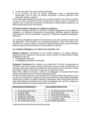 2. La del cauce dentro del cual se ordena este pasaje
3. La de constituir una serie de efectos escalonados mutua y progresivamente
    dinamizados. Todo lo dicho nos permite caracterizar al proceso educativo como
    intencional, gradual y continuo.
Si bien todas estas afirmaciones cuentan con un amplio consenso, nos vamos a encontrar
con que no todos concebimos el hecho educativo de la misma manera. Así también se
puede ver que a cada tipo de educación corresponde una determinada concepción y una
determinada práctica de la comunicación

Principales enfoques educativos: endógenos y exógenos
En cuanto al enfoque educativo, se reconocen modelos pedagógicos de tipo exógeno o
endógeno, con diferentes concepciones de aprendizaje, diferentes objetivos, diferentes
asignaciones de roles de educadores y educandos y diferentes resultados pedagógicos,
entre otros.

Los modelos pedagógicos exógenos se denominan así por estar planteados desde fuera
del destinatario, como externos a él; el productor/educando es visto como objeto de la
educación (es a quien se educa). En tanto el modelo endógeno parte (o está concebido)
desde el sujeto (productor/educando) que lleva adelante el proceso.

Los modelos pedagógicos y su relación con extensión rural

Modelos exógenos: Centrándose en los modelos exógenos, se pueden distinguir,
básicamente, dos enfoques de comunicación que se vinculan con determinados modelos
pedagógicos, ellos son:
1. La pedagogía transmisora
2. La pedagogía persuasoria o conductista.

Pedagogía Transmisora (Con énfasis en los contenidos). El técnico o extensionista, el
instruido, el que sabe, acude a enseñar al ignorante, al que no sabe. Corresponde a la
educación tradicional, basada esencialmente en la transmisión de los contenidos y valores
del profesor al alumno, de la élite a la masa, de una generación a otra.
Paulo Freile calificó de bancaria a este tipo de pedagogía. El educador/extensionista
deposita conocimientos en la mente de educando/productor.
Se trata de inculcar nociones, de introducirlas en la memoria del alumno/productor, el que
es visto como receptáculo o depósito de información solamente. Este enfoque pedagógico
informa pero no forma; es vertical, autoritario y paternalista. Paulo Freire afirma que sirve
para la domesticación del hombre y en su libro “La pedagogía del oprimido” compara los
roles desempeñados por ambos protagonistas del proceso:

EDUCADOR| EXTENSIONISTA                              EDUCANDO| PRODUCTOR

    1.   Es siempre quien educa                          1. Es siempre el que es educado.
    2.   Es quien habla                                  2. Es quien escucha
    3.   Prescribe, norma,                               3. sigue las prescripciones
    4.   Escoge los contenidos                           4. Los recibe como depósito
    5.   Es siempre quien sabe                           5. Es el que no sabe
    6.   Es el objeto del proceso                    6. Es el objeto del proceso

Su objetivo es que el educando/ productor memorice, acumule
 