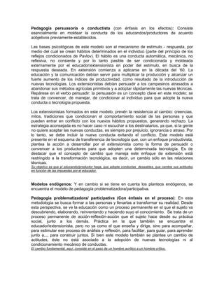 Pedagogía persuasoria o conductista (con énfasis en los efectos): Consiste
esencialmente en moldear la conducta de los educandos/productores de acuerdo
aobjetivos previamente establecidos.

Las bases psicológicas de este modelo son el mecanismo de estímulo - respuesta, por
medio del cual se crean hábitos determinados en el individuo (parte del principio de los
reflejos condicionados de Pavlov). El hábito es una conducta automática, mecánica, no
reflexiva, no consiente y por lo tanto pasible de ser condicionada y moldeada
externamente por el educador/extensionista en poder del estímulo, en busca de la
respuesta deseada. En extensión comienza a aplicarse en la década del „60. La
educación y la comunicación debían servir para multiplicar la producción y alcanzar un
fuerte aumento de los índices de productividad, como resultado de la introducción de
nuevas tecnologías. Los extensionistas debían persuadir a los campesinos atrasados a
abandonar sus métodos agrícolas primitivos y a adoptar rápidamente las nuevas técnicas.
Repárese en el verbo persuadir: la persuasión es un concepto clave en este modelo; se
trata de convencer, de manejar, de condicionar al individuo para que adopte la nueva
conducta o tecnología propuesta.

Los extensionistas formados en este modelo, prevén la resistencia al cambio: creencias,
mitos, tradiciones que condicionan el comportamiento social de las personas y que
pueden entrar en conflicto con los nuevos hábitos propuestos, generando rechazo. La
estrategia aconsejada es no hacer caso ni escuchar a los destinatarios, ya que, si la gente
no quiere aceptar las nuevas conductas, es siempre por prejuicio, ignorancia o atraso. Por
lo tanto, se debe incluir la nueva conducta evitando el conflicto. Este modelo está
presente en el esquema de transferencia de tecnología que, con un enfoque productivista,
plantea la acción a desarrollar por el extensionista como la forma de persuadir o
convencer a los productores para que adopten una determinada tecnología. Es de
destacar que el concepto de cambio que maneja este enfoque de extensión está
restringido a la transformación tecnológica, es decir, un cambio sólo en las relaciones
técnicas.
Su objetivo es que el educando/productor haga, que adopte conductas deseables, que cambie sus actitudes
en función de las impuestas por el educador.



Modelos endógenos: Y en cambio si se tiene en cuenta los planteos endógenos, se
encuentra el modelo de pedagogía problematizadora/participativa.

Pedagogía problematizadora/ participativa (Con énfasis en el proceso): En esta
metodología se busca formar a las personas y llevarlas a transformar su realidad. Desde
esta perspectiva, se ve la educación como un proceso permanente en el que el sujeto va
descubriendo, elaborando, reinventando y haciendo suyo el conocimiento. Se trata de un
proceso permanente de acción-reflexión-acción que el sujeto hace desde su práctica
social, junto a los demás. Práctica en la que también se encuentra el
educador/extensionista, pero no ya como el que enseña y dirige, sino para acompañar,
para estimular ese proceso de análisis y reflexión, para facilitar, para guiar, para aprender
junto a..., para construir juntos. Si bien este modelo también se plantea un cambio de
actitudes, éste no está asociado a la adopción de nuevas tecnologías ni al
condicionamiento mecánico de conductas.
El cambio fundamental, aquí, consiste en el paso de un hombre acrítico a un hombre crítico.
 