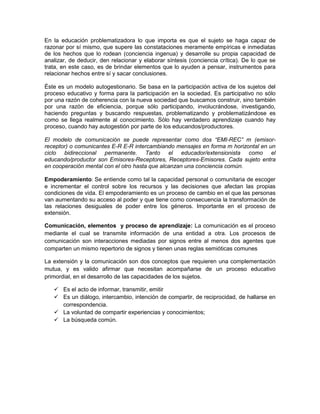 En la educación problematizadora lo que importa es que el sujeto se haga capaz de
razonar por sí mismo, que supere las constataciones meramente empíricas e inmediatas
de los hechos que lo rodean (conciencia ingenua) y desarrolle su propia capacidad de
analizar, de deducir, den relacionar y elaborar síntesis (conciencia crítica). De lo que se
trata, en este caso, es de brindar elementos que lo ayuden a pensar, instrumentos para
relacionar hechos entre sí y sacar conclusiones.

Éste es un modelo autogestionario. Se basa en la participación activa de los sujetos del
proceso educativo y forma para la participación en la sociedad. Es participativo no sólo
por una razón de coherencia con la nueva sociedad que buscamos construir, sino también
por una razón de eficiencia, porque sólo participando, involucrándose, investigando,
haciendo preguntas y buscando respuestas, problematizando y problematizándose es
como se llega realmente al conocimiento. Sólo hay verdadero aprendizaje cuando hay
proceso, cuando hay autogestión por parte de los educandos/productores.

El modelo de comunicación se puede representar como dos “EMI-REC” m (emisor-
receptor) o comunicantes E-R E-R intercambiando mensajes en forma m horizontal en un
ciclo bidireccional permanente. Tanto el educador/extensionista como el
educando/productor son Emisores-Receptores, Receptores-Emisores. Cada sujeto entra
en cooperación mental con el otro hasta que alcanzan una conciencia común.

Empoderamiento: Se entiende como tal la capacidad personal o comunitaria de escoger
e incrementar el control sobre los recursos y las decisiones que afectan las propias
condiciones de vida. El empoderamiento es un proceso de cambio en el que las personas
van aumentando su acceso al poder y que tiene como consecuencia la transformación de
las relaciones desiguales de poder entre los géneros. Importante en el proceso de
extensión.

Comunicación, elementos y proceso de aprendizaje: La comunicación es el proceso
mediante el cual se transmite información de una entidad a otra. Los procesos de
comunicación son interacciones mediadas por signos entre al menos dos agentes que
comparten un mismo repertorio de signos y tienen unas reglas semióticas comunes

La extensión y la comunicación son dos conceptos que requieren una complementación
mutua, y es valido afirmar que necesitan acompañarse de un proceso educativo
primordial, en el desarrollo de las capacidades de los sujetos.

    Es el acto de informar, transmitir, emitir
    Es un diálogo, intercambio, intención de compartir, de reciprocidad, de hallarse en
     correspondencia.
    La voluntad de compartir experiencias y conocimientos;
    La búsqueda común.
 