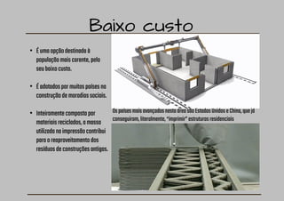 Baixo custo
• Éumaopçãodestinadaà
populaçãomaiscarente,pelo
seubaixocusto.
• Éadotadospormuitospaísesna
construçãodemoradiassociais.
• Inteiramentecompostapor
materiaisreciclados,amassa
utilizadanaimpressãocontribui
paraoreaproveitamentodos
resíduosdeconstruçõesantigas.
OspaísesmaisavançadosnestaáreasãoEstadosUnidoseChina,quejá
conseguiram,literalmente,“imprimir”estruturasresidenciais
 