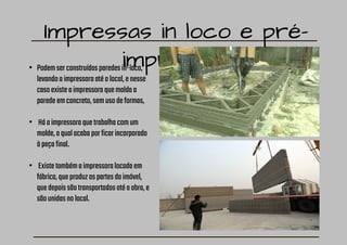 Impressas in loco e pré-
impressas
• Podemserconstruídasparedesin-loco,
levandoaimpressoraatéolocal,enesse
casoexisteaimpressoraquemoldaa
paredeemconcreto,semusodeformas,
• Háaimpressoraquetrabalhacomum
molde,oqualacabaporficarincorporado
àpeçafinal.
• Existetambémaimpressoralocadaem
fábrica,queproduzaspartesdoimóvel,
quedepoissãotransportadosatéaobra,e
sãounidasnolocal.
 
