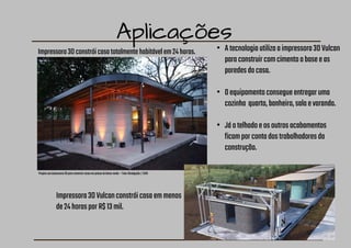 Aplicações
Impressora3Dconstróicasatotalmentehabitávelem24horas.
Projetousaimpressora3Dparaconstruircasasempaísesdebaixarenda—Foto:Divulgação/ICON
• Atecnologiautilizaaimpressora3DVulcan
paraconstruircomcimentoabaseeas
paredesdacasa.
• Oequipamentoconsegueentregaruma
cozinha quarto,banheiro,salaevaranda.
• Jáotelhadoeosoutrosacabamentos
ficamporcontadostrabalhadoresda
construção.
Impressora3DVulcanconstróicasaemmenos
de24horasporR$13mil.
 