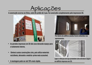 Aplicações
AconstruçãoocorreunaChina,ondeumprédiode5pav.foiconstruídocompletamentepelaimpressora3D.
Pordentrodoedifício:janelasforamembutidasnos
apartamentos.
• Asparedesimpressasem3Dsãoocasdeixandoespaçopara
oisolamentointerno.
• Diminuicustosconstruçõescivis,poisutilizamateriais
recicláveis,deixandoamatéria-primamaisacessível.
• Amontagempodeseraté70%maisrápida.
Ligasereforçosemaçoprometemumaestruturasegura
noedifícioimpressoem3D.
 