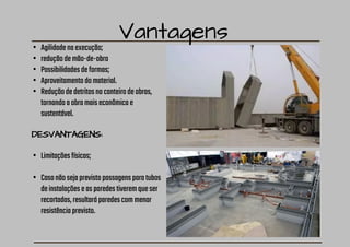 Vantagens
• Agilidadenaexecução;
• reduçãodemão-de-obra
• Possibilidadesdeformas;
• Aproveitamentodomaterial.
• Reduçãodedetritosnocanteirodeobras,
tornandoaobramaiseconômicae
sustentável.
DESVANTAGENS:
• Limitaçõesfísicas;
• Casonãosejaprevistopassagensparatubos
deinstalaçõeseasparedestiveremqueser
recortadas,resultaráparedescommenor
resistênciaprevisto.
 