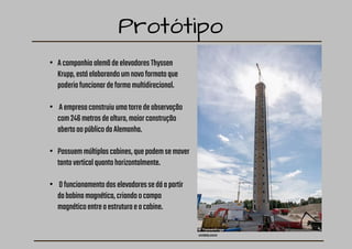 Protótipo
archdaily.com.br
• AcompanhiaalemãdeelevadoresThyssen
Krupp,estáelaborandoumnovoformatoque
poderiafuncionardeformamultidirecional.
• Aempresaconstruiuumatorredeobservação
com246metrosdealtura,maiorconstrução
abertaaopúblicodaAlemanha.
• Possuemmúltiplascabines,quepodemsemover
tantoverticalquantohorizontalmente.
• Ofuncionamentodoselevadoressedáapartir
dabobinamagnética,criandoocampo
magnéticoentreaestruturaeacabine.
 