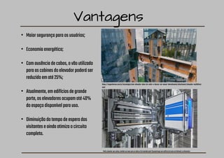 Vantagens
• Maiorsegurançaparaosusuários;
• Economiaenergética;
• Comausênciadecabos,ovãoutilizado
paraascabinesdoelevadorpoderáser
reduzidoematé25%;
• Atualmente,emedifíciosdegrande
porte,oselevadoresocupamaté40%
doespaçodisponívelparauso.
• Diminuiçãodotempodeesperados
visitanteseaindaotimizaocircuito
completo.
Multi,elevadorsemcabos,tambémsemoveparaosladosefoiinstaladopelaThyssenkruppnumedifíciodetesteemRottweil,naAlemanha
https://engenhariae.com.br/tecnologia/este-elevador-alem-de-subir-e-descer-vai-mover-lateralmente/attachment/elevador-multidireci
onal
 