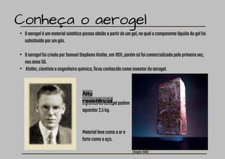 Conheça o aerogel
• Oaerogeléummaterialsintéticoporosoobtidoapartirdeumgel,noqualocomponentelíquidodogelfoi
substituídoporumgás.
• OaerogelfoicriadoporSamuelStephensKistler,em1931,porémsófoicomercializadopelaprimeiravez,
nosanos50.
• Kistler,cientistaeengenheiroquímico,ficouconhecidocomoinventordoaerogel.
2gramasdeaerogelpodem
aguentar2,5kg.
Imagem:NASA
Materiallevecomooare
fortecomooaço.
Alta
resistência!
 