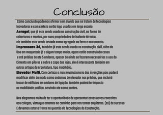 Conclusão
Comoconclusãopodemosafirmarsemduvidaquesetratamdetecnologias
Inovadorasecomcertezaserãologousadasemlargaescala:
Aerogel,quejáestasendousadonaconstruçãocivil,naformade
coberturasemantas,porsuaspropriedadesdeisolantetérmico,
eletambémestasendotestadocomoagregadoaoferroeaoconcreto.
Impressora 3d, tambémjáestasendousadonaconstruçãocivil,alémdo
Usoemmaquetariajáaalgumtempomaior.agoraestãoconstruindocasas
eatéprédiosdeate5andares,apesardeaindasefazeremnecessáriosousodo
Cimentoempilaresesobreacapadaslajes,eleéinteressantetambémem
outrosartigosdaarquitetura,tipomobiliário.
Elevador Multi,Comcertezaamaisrevolucionariadasinvençõespoispoderá
modificaralémdomodocomoandamosdeelevadornosprédios,queincluirá
trocardeedifíciosemandaresdeligação,tambémpoderáterimpacto
namobilidadepublica,servindoatecomopontes.
Nosalegramosmuitodeteraoportunidadedeapresentaressesnovosconceitos
aoscolegas,vistoqueestamosnocaminhoparanostornararquitetos.(as)desucesso
EdevemosestarafrentenaquestãodeTecnologiasdaConstrução.
 