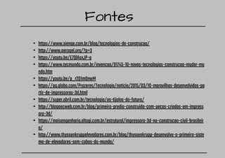 Fontes
• https://www.sienge.com.br/blog/tecnologias-da-construcao/
• http://www.aerogel.org/?p=3
• https://youtu.be/E7QlAsxJP-g
• https://www.tecmundo.com.br/invencao/91745-10-novas-tecnologias-construcao-mudar-mu
ndo.htm
• https://youtu.be/p_r2D1m0nwM
• https://gq.globo.com/Prazeres/Tecnologia/noticia/2015/03/10-maravilhas-desenvolvidas-pa
rtir-de-impressoras-3d.html
• https://super.abril.com.br/tecnologia/os-tijolos-do-futuro/
• http://blogaecweb.com.br/blog/primeiro-predio-construido-com-pecas-criadas-em-impress
ora-3d/
• https://maisengenharia.altoqi.com.br/estrutural/impressora-3d-na-construcao-civil-brasileir
a/
• http://www.thyssenkruppelevadores.com.br/blog/thyssenkrupp-desenvolve-o-primeiro-siste
ma-de-elevadores-sem-cabos-do-mundo/
 