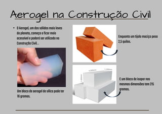 Aerogel na Construção Civil
• OAerogel,umdossólidosmaisleves
doplaneta,começaaficarmais
acessívelepoderáserutilizadona
ConstruçãoCivil..
Enquantoumtijolomaciçopesa
2,5quilos.
Eumblocodeisopornas
mesmasdimensõestem215
gramas.
Umblocodeaerogeldesílicapodeter
16gramas.
 