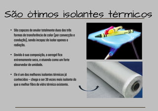 São ótimos isolantes térmicos
• Sãocapazesdeanulartotalmenteduasdastrês
formasdetransferênciadecalor(porconvecçãoe
condução),sendoincapazdeisolarapenasa
radiação.
• Devidoàsuacomposição,oaerogelfica
extremamenteseco,eatuandocomoumforte
absorvedordeumidade.
• Eleéumdosmelhoresisolantestérmicosjá
conhecidos–chegaaser39vezesmaisisolantedo
queamelhorfibradevidrotérmicaexistente.
 