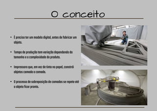 O conceito
• Èprecisoterummodelodigital,antesdefabricarum
objeto.
• Tempodeproduçãotemvariaçãodependendodo
tamanhoeacomplexidadedoproduto.
• Impressoraque,emvezdetintanopapel,constrói
objetoscamadaacamada.
• Oprocessodesobreposiçãodecamadasserepeteaté
oobjetoficarpronto.
 
