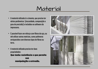 Material
• Omaterialutilizadoéocimento,queprecisater
váriosparâmetros (viscosidade,composiçãoe
graudeprecisão)eincluídosnosoftwareda
impressora.
• Épossívelfazerumreforçocomfibrasdeaço,ou
atéutilizaroutrasmatrizes,comopolímeros
enriquecidoscomdiversostiposdefibrasou
terra.
• Omaterialutilizadoprecisaterduas
propriedades:
Que tenha resistência e que permita
sua
manipulação e extrusão.
 