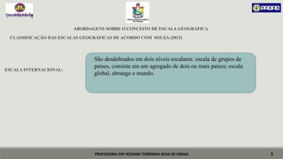 PROFESSORA DRª ROSANA TORRINHA SILVA DE FARIAS
ABORDAGENS SOBRE O CONCEITO DE ESCALA GEOGRÁFICA
CLASSIFICAÇÃO DAS ESCALAS GEOGRÁFICAS DE ACORDO COM SOUZA (2013)
ESCALA INTERNACIONAL:
1
São desdobrados em dois níveis escalares: escala de grupos de
países, consiste em um agregado de dois ou mais países; escala
global, abrange o mundo.
 