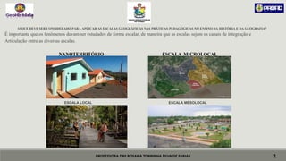 PROFESSORA DRª ROSANA TORRINHA SILVA DE FARIAS
O QUE DEVE SER CONSIDERADO PARA APLICAR AS ESCALAS GEOGRÁFICAS NAS PRÁTICAS PEDAGÓGICAS NO ENSINO DA HISTÓRIA E DA GEOGRAFIA?
É importante que os fenômenos devam ser estudados de forma escalar, de maneira que as escalas sejam os canais de integração e
Articulação entre as diversas escalas.
NANOTERRITÓRIO ESCALA MICROLOCAL
ESCALA LOCAL ESCALA MESOLOCAL
1
 