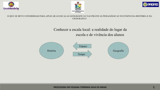 PROFESSORA DRª ROSANA TORRINHA SILVA DE FARIAS
O QUE SE DEVE CONSIDERAR PARAAPLICAR AS ESCALAS GEOGRÁFICAS NAS PRÁTICAS PEDAGÓGICAS NO ENSINO DA HISTÓRIA E DA
GEOGRAFIA?
Conhecer a escala local: a realidade do lugar da
escola e de vivência dos alunos
1
História Geografia
Tempo
Espaço
 