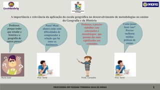 PROFESSORA DRª ROSANA TORRINHA SILVA DE FARIAS
A importância e relevância da aplicação da escala geográfica no desenvolvimento de metodologias no ensino
da Geografia e da História
Aluno José Prof. Tomé Profa. Conselha Prof. Tomé
1
Professor,
porque tenho
que estudar a
história e a
geografia de
outros países?
Professor, é preciso
trabalhar com
concepções e
metodologias que
possam dar mais
significados aos
conteúdos
Poxa! Meus
alunos estão com
dificuldades de
compreender a
relação que há
entre os
fenômenos.
Como posso
fazer isso?
Preciso
melhorar
minhas
práticas de
ensino
 