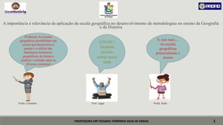 PROFESSORA DRª ROSANA TORRINHA SILVA DE FARIAS
A importância e relevância da aplicação da escala geográfica no desenvolvimento de metodologias no ensino da Geografia
e da História
Profa. Conselha Prof. Legal Profa. Sofia
1
Professor, As escalas
geográficas possibilitam um
ensino que desenvolva o
pensar e o refletir dos
fenômenos históricos-
geográficos, de forma a
explicar a relação entre os
diversos contextos
LEGAL!
Também
preciso
entrar nessa
onda
E, tem mais....
As escalas
geográficas
potencializam o
ensino
 