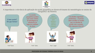 PROFESSORA DRª ROSANA TORRINHA SILVA DE FARIAS
A importância e relevância da aplicação da escala geográfica no desenvolvimento de metodologias no ensino da
Geografia e da História
Profº Tomé Profª Sofia Prof. Legal Profª Sofia
1
Como assim?
De que forma?
As escalas
geográficas podem
usar como critério
de abordagem as
referências do
lugar do cotidiano
do aluno
Um detalhe importante
professores.... É preciso
saber escolher as escalas
que vai abordar de
acordo com o assunto.
Não esqueçam disso tá!
ÉGUA
COLEGAS
QUE
MASSA!
ISSO É
TOP NO
ENSINO!
 