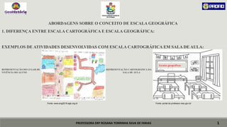 PROFESSORA DRª ROSANA TORRINHA SILVA DE FARIAS
ABORDAGENS SOBRE O CONCEITO DE ESCALA GEOGRÁFICA
1. DIFERENÇA ENTRE ESCALA CARTOGRÁFICA E ESCALA GEOGRÁFICA:
EXEMPLOS DE ATIVIDADES DESENVOLVIDAS COM ESCALA CARTOGRÁFICA EM SALA DE AULA:
REPRESENTAÇÃO DO LUGAR DE REPRESENTAÇÃO CARTOGRÁFICA DA
VIVÊNCIA DO ALUNO SALA DE AULA
Fonte: www.eng2018.agb.org.br Fonte: portal do professor.mec.gov.br
1
Escalas geográficas
 