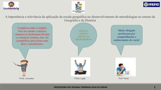 PROFESSORA DRª ROSANA TORRINHA SILVA DE FARIAS
A importância e relevância da aplicação da escala geográfica no desenvolvimento de metodologias no ensino da
Geografia e da História
Profa. Conselha Profa. Legal Profº Tomé
1
Complicou nada, é simples.
Para nos ajudar a explicar,
chamarei as professoras Rosana
e a monitora Antônia, elas vão
exemplificar para tornar mais
fácil o entendimento.
BELEZA
GENTE!
GRATO ÀS
PROFESSORAS
Muito obrigado
professoras por
compartilharem o
conhecimento de vocês!
 