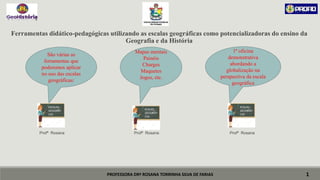 PROFESSORA DRª ROSANA TORRINHA SILVA DE FARIAS
Ferramentas didático-pedagógicas utilizando as escalas geográficas como potencializadoras do ensino da
Geografia e da História
Profª Rosana Profª Rosana Profª Rosana
1
São várias as
ferramentas que
poderemos aplicar
no uso das escalas
geográficas:
ESCALAS
GEOGRÁFI
CAS
Mapas mentais
Painéis
Charges
Maquetes
Jogos, etc.
ECALAS
GEOGRÁFI
CAS
1ª oficina
demonstrativa
abordando a
globalização na
perspectiva da escala
geográfica
ECALAS
GEOGRÁFI
CAS
 