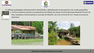 PROFESSORA DRª ROSANA TORRINHA SILVA DE FARIAS
1ª Oficina pedagógica demonstrativa abordando a globalização na perspectiva da escala geográfica
 1. A oficina aconteceu durante uma experiência de trabalho de campo na Escola Municipal Alexandre Ferreira da
 Silva, localizada na Ilha de Ipanema, município de Afuá/PA, com uma turma do 8º ano. Tratava-se de alunos
 ribeirinhos.
Profª Rosana
1
ESCALAS
GEOGRÁFI
CAS
 