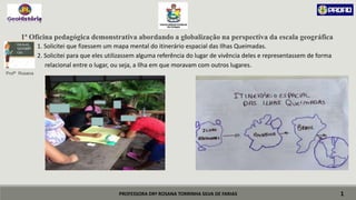 PROFESSORA DRª ROSANA TORRINHA SILVA DE FARIAS
1ª Oficina pedagógica demonstrativa abordando a globalização na perspectiva da escala geográfica
 1. Solicitei que fizessem um mapa mental do itinerário espacial das Ilhas Queimadas.
 2. Solicitei para que eles utilizassem alguma referência do lugar de vivência deles e representassem de forma
 relacional entre o lugar, ou seja, a Ilha em que moravam com outros lugares.
Profª Rosana
1
ESCALAS
GEOGRÁFI
CAS
 