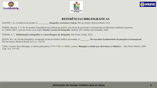 PROFESSORA DRª ROSANA TORRINHA SILVA DE FARIAS
CASTRO, I, E. O problema da escala. In: _________. Geografia: conceitos e temas. Rio de Janeiro: Bertrand Brasil, 2014.
FARIAS, Rosana, T. S. de. As escalas Geográficas nas práticas de ensino: uma forma de aproximar e compreender as diferentes realidades espaciais.
In: CAVALCANTI, Lana de Souza, et al (orgs). Escala e ensino de Geografia. Goiânia, GO: C&Alfa Comunicações, 2020.
PASSINI, E, Y. Alfabetização cartográfica e a aprendizagem de Geografia. São Paulo: Cortez, 2012.
SOUZA, M L. de. Escala Geográfica, construção social da escala e política de escalas. In ________. Os conceitos fundamentais da pesquisa socioespacial.
Rio de Janeiro: Bertrand Brasil, 2013, p. 179-216.
VIDAL, Laurent. Nova Mazagão, a cidade palimpsesto (1770-1778). In: VIDAL, Laurent. Mazagão a cidade que atravessou o Atlântico. – São Paulo: Martins, 2008.
(Cap. 4) p. 137-175.
1
REFERÊNCIAS BIBLIOGRÁFICAS
 