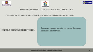 PROFESSORA DRª ROSANA TORRINHA SILVA DE FARIAS
ABORDAGENS SOBRE O CONCEITO DE ESCALA GEOGRÁFICA
CLASSIFICAÇÃO DAS ESCALAS GEOGRÁFICAS DE ACORDO COM SOUZA (2013)
ESCALA DO NANOTERRITÓRIO:
1
Pequenos espaços sociais, ex: escala das casas,
das ruas e das fábricas.
 