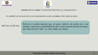 PROFESSORA DRª ROSANA TORRINHA SILVA DE FARIAS
ABORDAGENS SOBRE O CONCEITO DE ESCALA GEOGRÁFICA
CLASSIFICAÇÃO DAS ESCALAS GEOGRÁFICAS DE ACORDO COM SOUZA (2013)
ESCALA LOCAL:
1
Refere-se a recortes espaciais que, em graus variáveis, de acordo com o seu
tamanho, expressam a possibilidade de uma vivência pessoal intensa do espaço,
para além do nível “nano”, ex: uma cidade, um vilarejo.
 